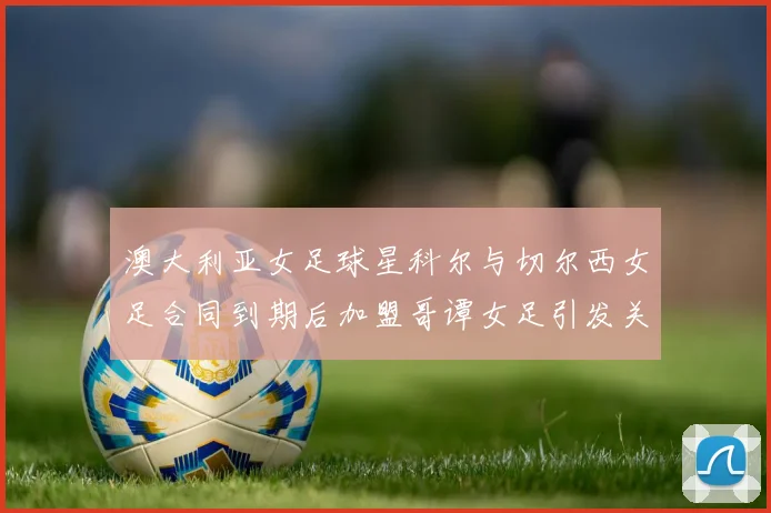 澳大利亚女足球星科尔与切尔西女足合同到期后加盟哥谭女足引发关注