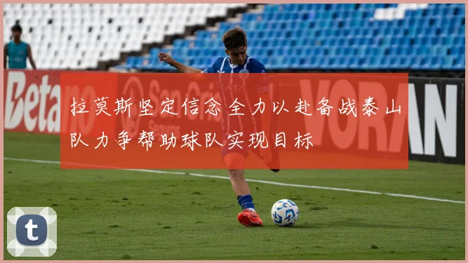 拉莫斯坚定信念全力以赴备战泰山队力争帮助球队实现目标