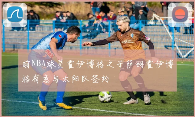 前NBA球员霍伊博格之子萨姆霍伊博格有意与太阳队签约
