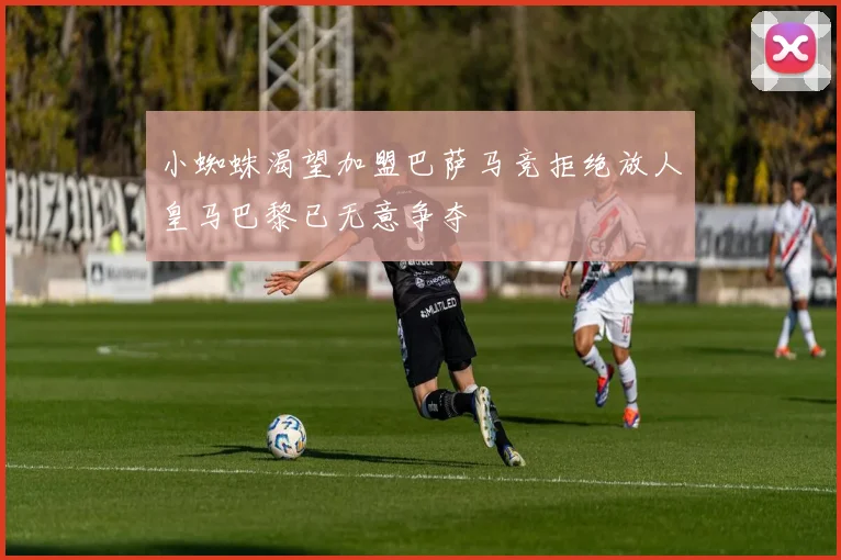 小蜘蛛渴望加盟巴萨马竞拒绝放人皇马巴黎已无意争夺