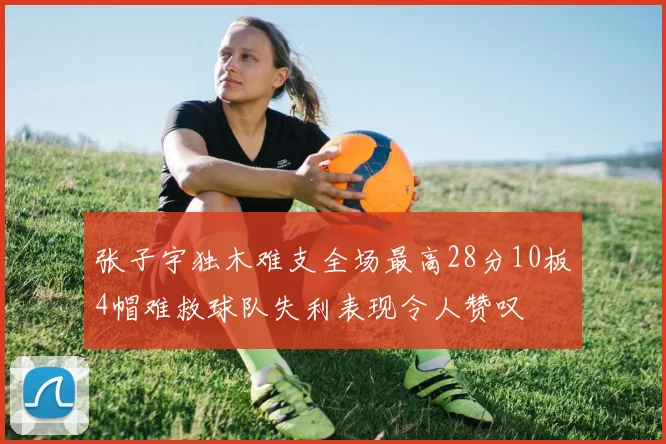 张子宇独木难支全场最高28分10板4帽难救球队失利表现令人赞叹