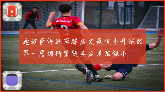 迪班萨评选篮球历史最佳乔丹依然第一詹姆斯紧随其后差距微小