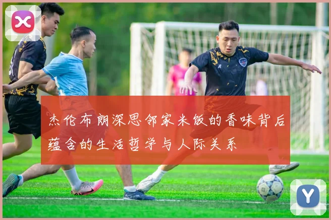 杰伦布朗深思邻家米饭的香味背后蕴含的生活哲学与人际关系