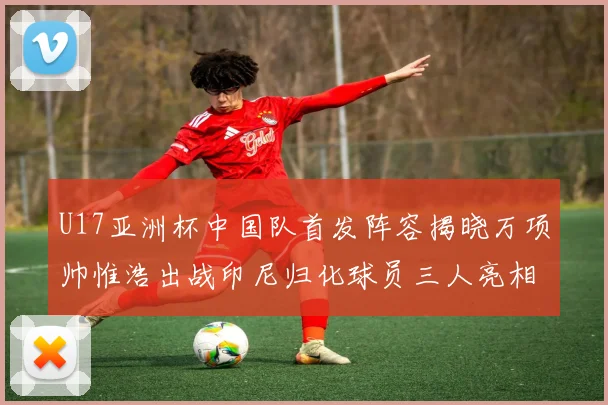 U17亚洲杯中国队首发阵容揭晓万项帅惟浩出战印尼归化球员三人亮相