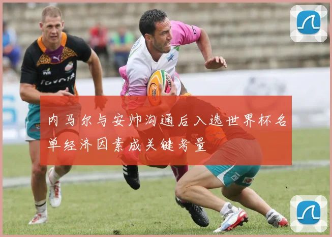 内马尔与安帅沟通后入选世界杯名单经济因素成关键考量