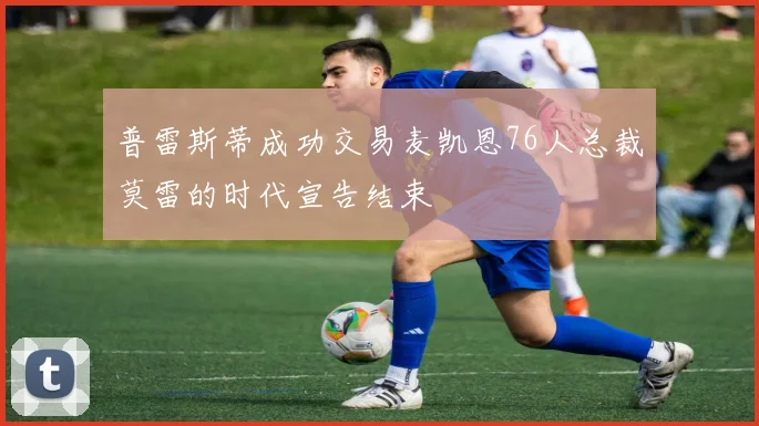 普雷斯蒂成功交易麦凯恩76人总裁莫雷的时代宣告结束