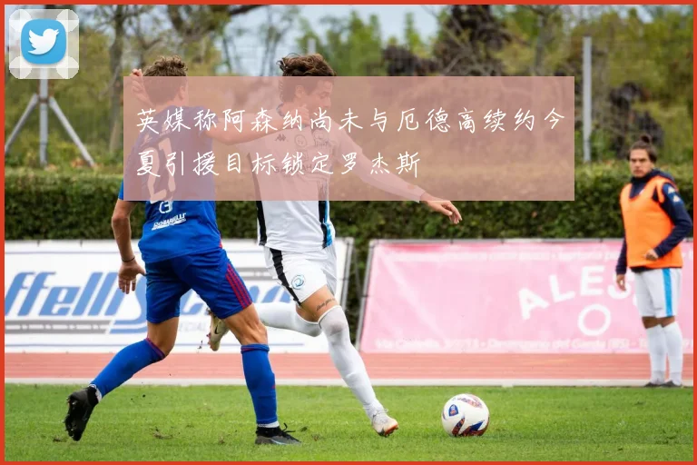英媒称阿森纳尚未与厄德高续约今夏引援目标锁定罗杰斯