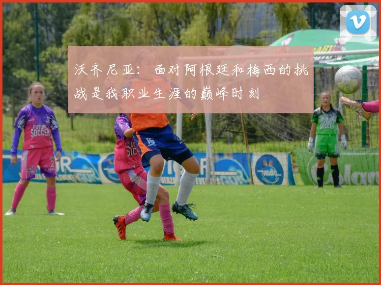 沃齐尼亚：面对阿根廷和梅西的挑战是我职业生涯的巅峰时刻