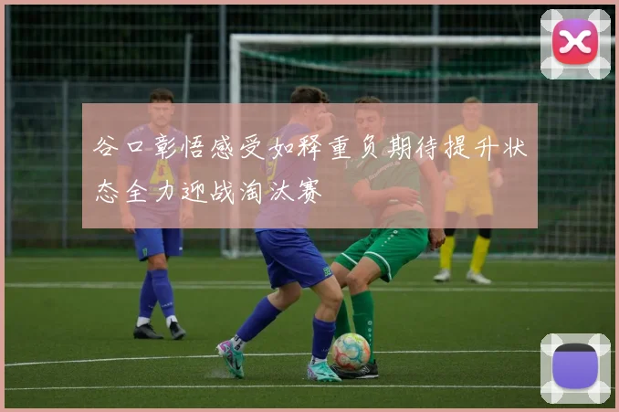 谷口彰悟感受如释重负期待提升状态全力迎战淘汰赛