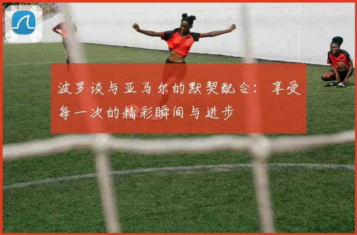 波罗谈与亚马尔的默契配合：享受每一次的精彩瞬间与进步