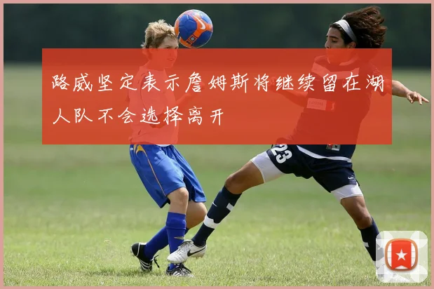 路威坚定表示詹姆斯将继续留在湖人队不会选择离开